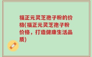 福正元灵芝孢子粉的价格(福正元灵芝孢子粉价格，打造健康生活品质)