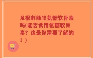 足根刺能吃氨糖软骨素吗(能否食用氨糖软骨素？这是你需要了解的！)