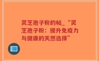灵芝孢子粉的帖_“灵芝孢子粉：提升免疫力与健康的天然选择”