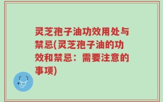 灵芝孢子油功效用处与禁忌(灵芝孢子油的功效和禁忌：需要注意的事项)