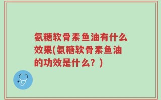 氨糖软骨素鱼油有什么效果(氨糖软骨素鱼油的功效是什么？)