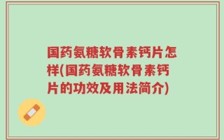 国药氨糖软骨素钙片怎样(国药氨糖软骨素钙片的功效及用法简介)