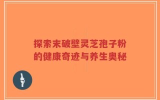探索末破壁灵芝孢子粉的健康奇迹与养生奥秘