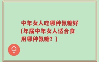 中年女人吃哪种氨糖好(年届中年女人适合食用哪种氨糖？)