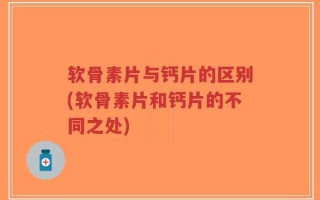 软骨素片与钙片的区别(软骨素片和钙片的不同之处)