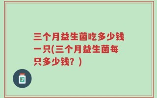 三个月益生菌吃多少钱一只(三个月益生菌每只多少钱？)