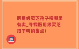 医用级灵芝孢子粉哪里有卖_寻找医用级灵芝孢子粉销售点)