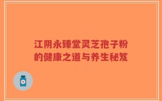 江阴永臻堂灵芝孢子粉的健康之道与养生秘笈