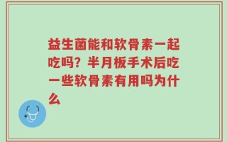 益生菌能和软骨素一起吃吗？半月板手术后吃一些软骨素有用吗为什么