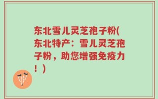 东北雪儿灵芝孢子粉(东北特产：雪儿灵芝孢子粉，助您增强免疫力！)