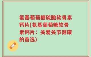 氨基萄萄糖硫酸软骨素钙片(氨基葡萄糖软骨素钙片：关爱关节健康的首选)