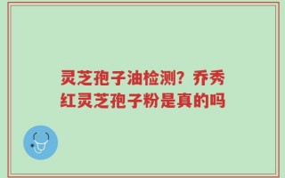 灵芝孢子油检测？乔秀红灵芝孢子粉是真的吗