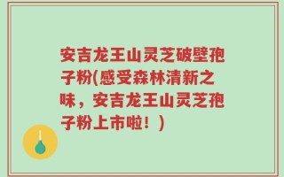 安吉龙王山灵芝破壁孢子粉(感受森林清新之味，安吉龙王山灵芝孢子粉上市啦！)