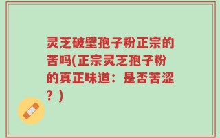 灵芝破壁孢子粉正宗的苦吗(正宗灵芝孢子粉的真正味道：是否苦涩？)