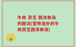 牛肉 灵芝 西洋参汤的做法(营养滋补的牛肉灵芝西洋参汤)