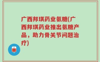 广西邦琪药业氨糖(广西邦琪药业推出氨糖产品，助力骨关节问题治疗)