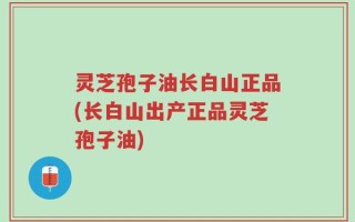 灵芝孢子油长白山正品(长白山出产正品灵芝孢子油)