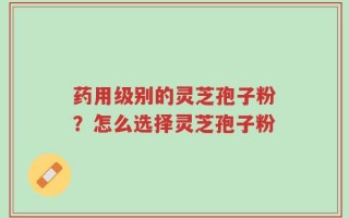 药用级别的灵芝孢子粉？怎么选择灵芝孢子粉