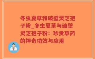 冬虫夏草和破壁灵芝孢子粉_冬虫夏草与破壁灵芝孢子粉：珍贵草药的神奇功效与应用