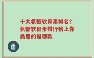 十大氨糖软骨素排名？氨糖软骨素排行榜上你最爱的是哪款