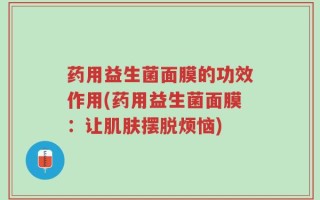 药用益生菌面膜的功效作用(药用益生菌面膜：让肌肤摆脱烦恼)