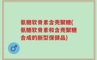 氨糖软骨素含壳聚糖(氨糖软骨素和含壳聚糖合成的新型保健品)