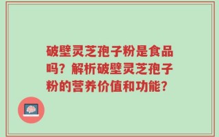 破壁灵芝孢子粉是食品吗？解析破壁灵芝孢子粉的营养价值和功能？
