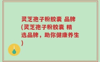 灵芝孢子粉胶囊 品牌(灵芝孢子粉胶囊 精选品牌，助你健康养生)