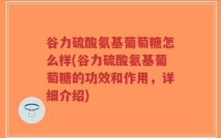谷力硫酸氨基葡萄糖怎么样(谷力硫酸氨基葡萄糖的功效和作用，详细介绍)