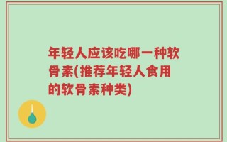 年轻人应该吃哪一种软骨素(推荐年轻人食用的软骨素种类)