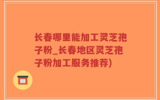长春哪里能加工灵芝孢子粉_长春地区灵芝孢子粉加工服务推荐)