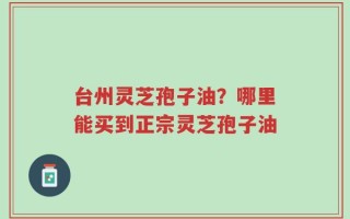 台州灵芝孢子油？哪里能买到正宗灵芝孢子油