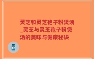 灵芝和灵芝孢子粉煲汤_灵芝与灵芝孢子粉煲汤的美味与健康秘诀
