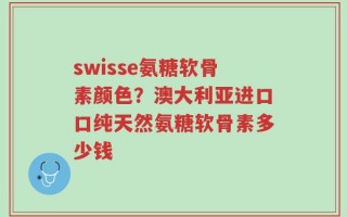 swisse氨糖软骨素颜色？澳大利亚进口口纯天然氨糖软骨素多少钱