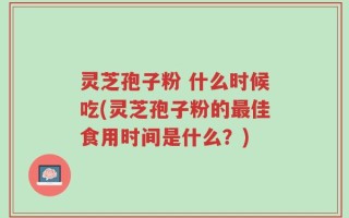 灵芝孢子粉 什么时候吃(灵芝孢子粉的最佳食用时间是什么？)