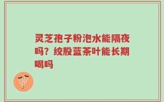 灵芝孢子粉泡水能隔夜吗？绞股蓝茶叶能长期喝吗