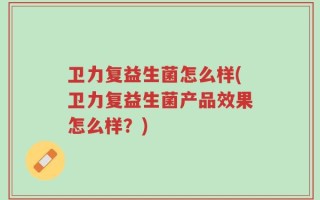 卫力复益生菌怎么样(卫力复益生菌产品效果怎么样？)