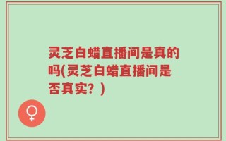 灵芝白蜡直播间是真的吗(灵芝白蜡直播间是否真实？)