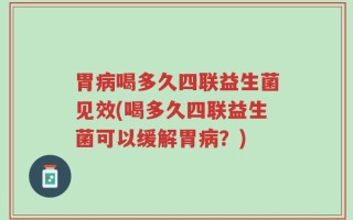 胃病喝多久四联益生菌见效(喝多久四联益生菌可以缓解胃病？)