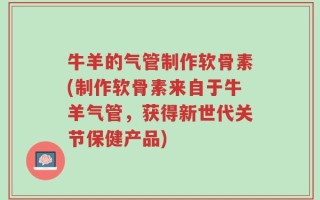 牛羊的气管制作软骨素(制作软骨素来自于牛羊气管，获得新世代关节保健产品)