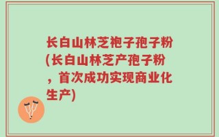 长白山林芝袍子孢子粉(长白山林芝产孢子粉，首次成功实现商业化生产)