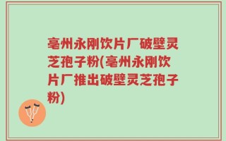 亳州永刚饮片厂破壁灵芝孢子粉(亳州永刚饮片厂推出破壁灵芝孢子粉)