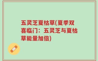 五灵芝夏枯草(夏季双喜临门：五灵芝与夏枯草能量加倍)