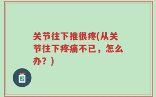 关节往下推很疼(从关节往下疼痛不已，怎么办？)