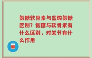 氨糖软骨素与盐酸氨糖区别？氨糖与软骨素有什么区别，对关节有什么作用