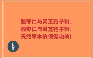 酸枣仁与灵芝孢子粉_酸枣仁与灵芝孢子粉：天然草本的保健功效)