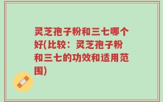 灵芝孢子粉和三七哪个好(比较：灵芝孢子粉和三七的功效和适用范围)