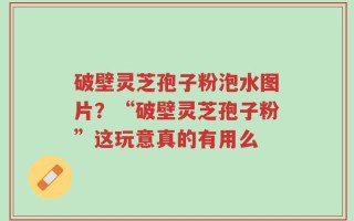 破壁灵芝孢子粉泡水图片？“破壁灵芝孢子粉”这玩意真的有用么