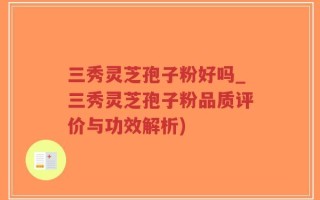 三秀灵芝孢子粉好吗_三秀灵芝孢子粉品质评价与功效解析)