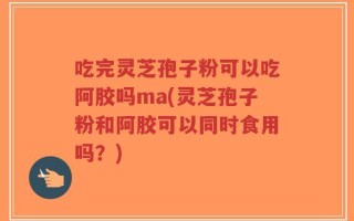 吃完灵芝孢子粉可以吃阿胶吗ma(灵芝孢子粉和阿胶可以同时食用吗？)